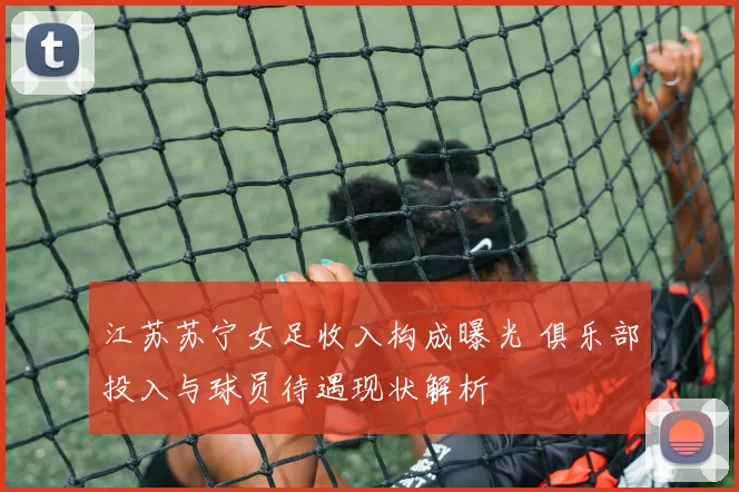 江苏苏宁女足收入构成曝光 俱乐部投入与球员待遇现状解析