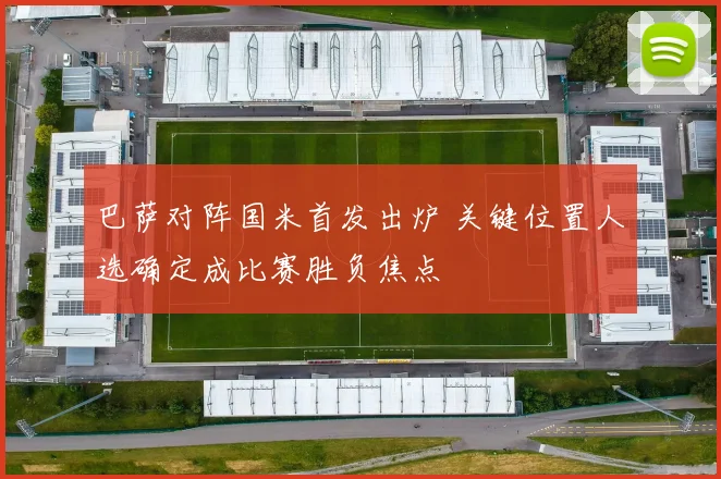 巴萨对阵国米首发出炉 关键位置人选确定成比赛胜负焦点