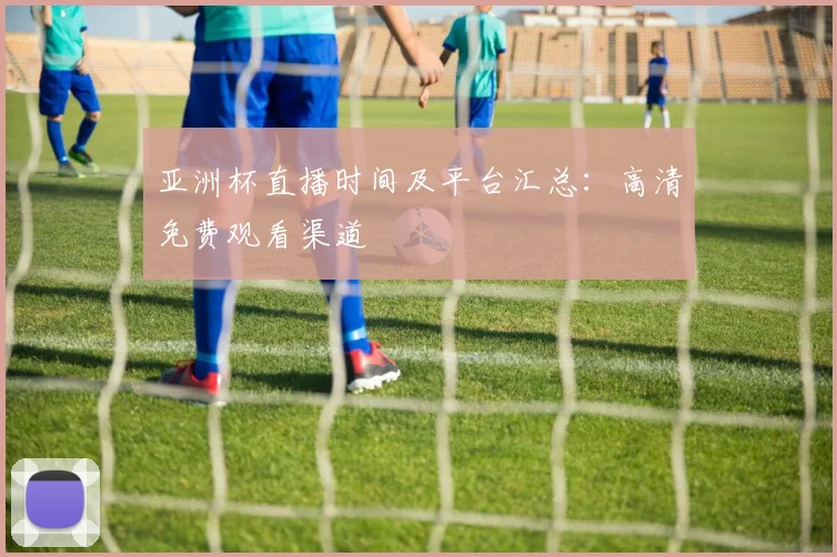 亚洲杯直播时间及平台汇总：高清免费观看渠道