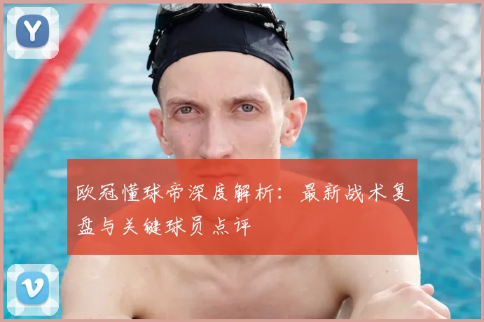 欧冠懂球帝深度解析：最新战术复盘与关键球员点评