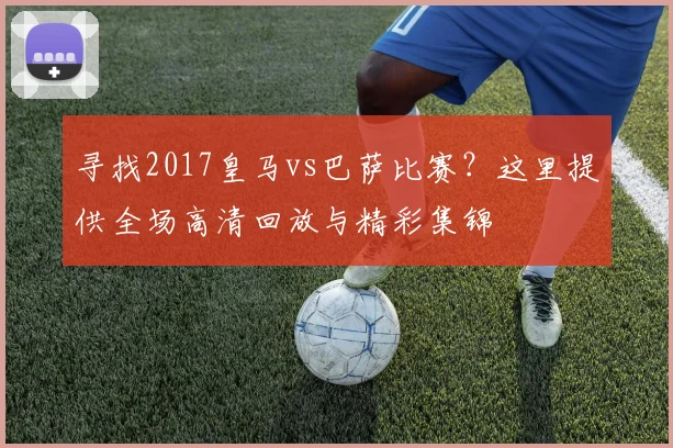 寻找2017皇马vs巴萨比赛？这里提供全场高清回放与精彩集锦