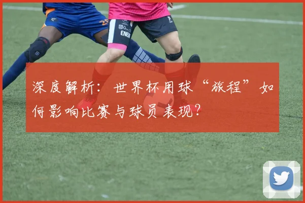 深度解析：世界杯用球“旅程”如何影响比赛与球员表现？
