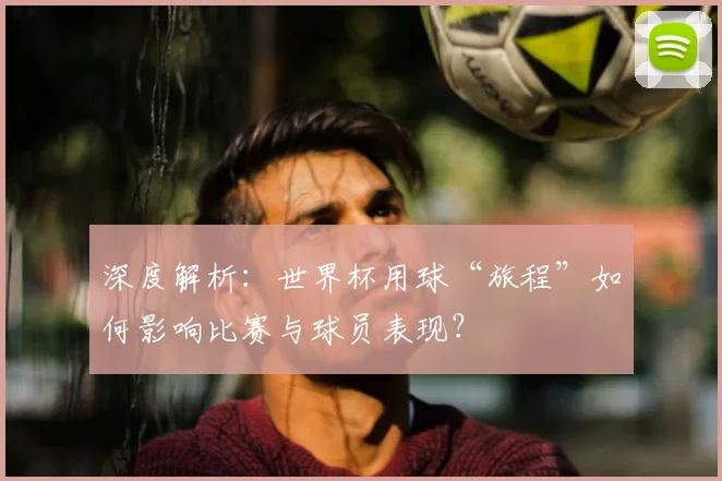 深度解析：世界杯用球“旅程”如何影响比赛与球员表现？