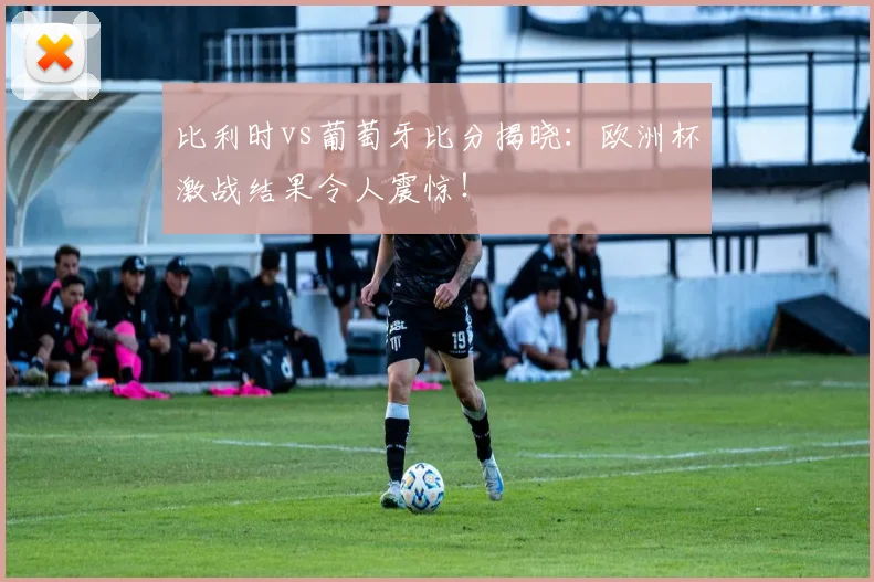 比利时vs葡萄牙比分揭晓：欧洲杯激战结果令人震惊！