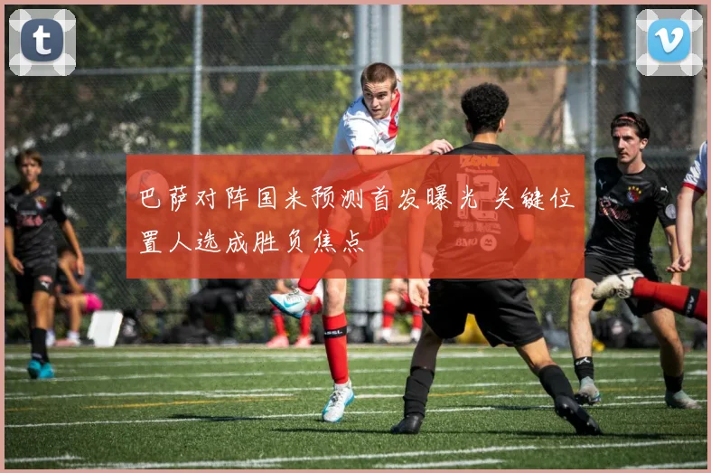 巴萨对阵国米预测首发曝光 关键位置人选成胜负焦点