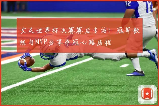 女足世界杯决赛赛后专访：冠军教练与MVP分享夺冠心路历程