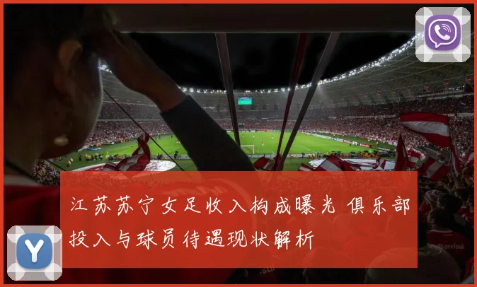 江苏苏宁女足收入构成曝光 俱乐部投入与球员待遇现状解析