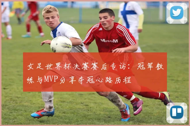 女足世界杯决赛赛后专访：冠军教练与MVP分享夺冠心路历程