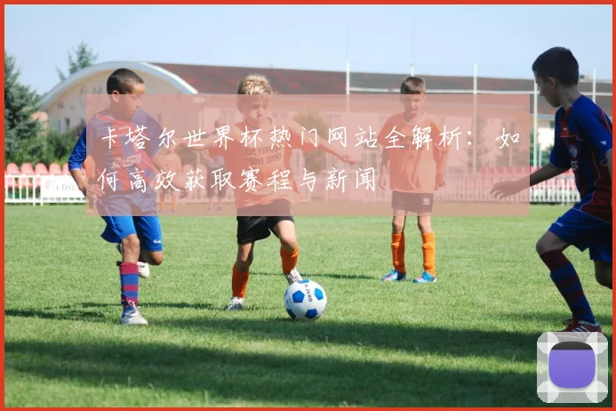 卡塔尔世界杯热门网站全解析：如何高效获取赛程与新闻