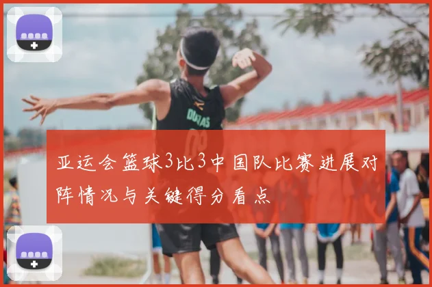 亚运会篮球3比3中国队比赛进展对阵情况与关键得分看点