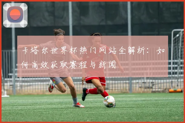 卡塔尔世界杯热门网站全解析：如何高效获取赛程与新闻