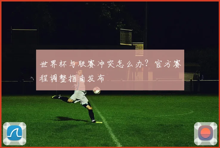世界杯与联赛冲突怎么办？官方赛程调整指南发布
