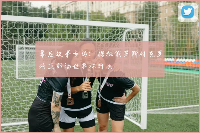 幕后故事专访：揭秘俄罗斯对克罗地亚那场世界杯对决
