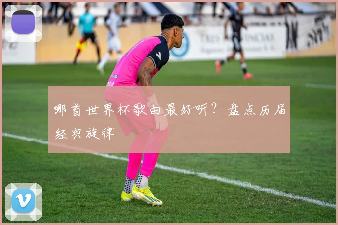 哪首世界杯歌曲最好听？盘点历届经典旋律