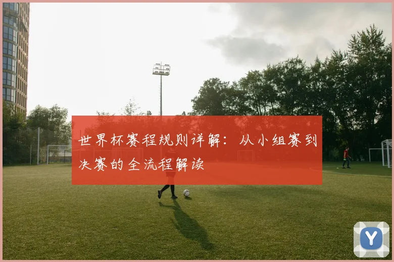 世界杯赛程规则详解：从小组赛到决赛的全流程解读