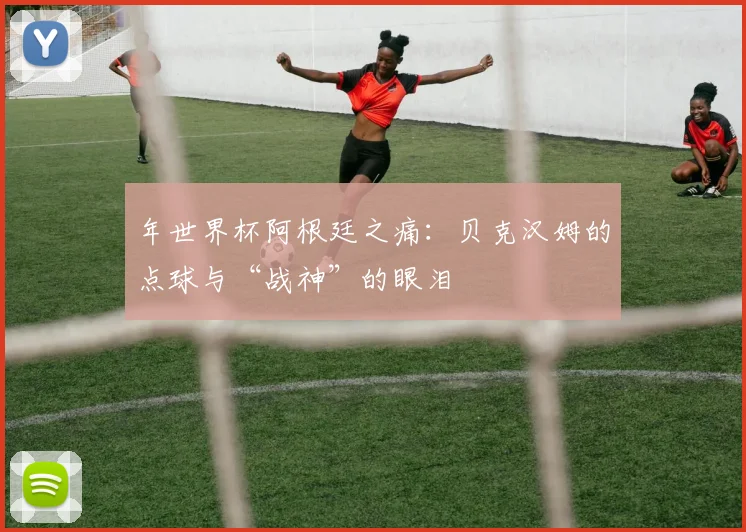 年世界杯阿根廷之痛:贝克汉姆的点球与“战神”的眼泪