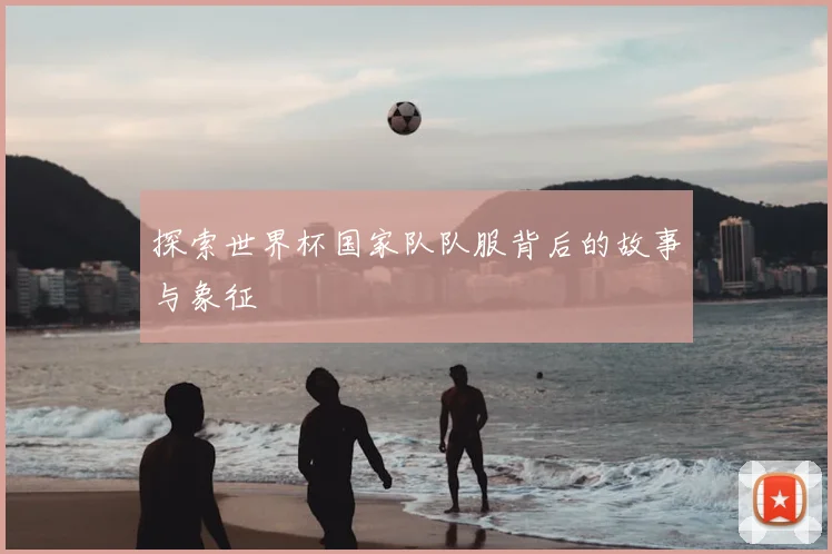 探索世界杯国家队队服背后的故事与象征