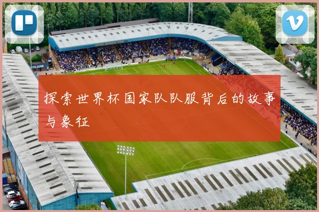 探索世界杯国家队队服背后的故事与象征