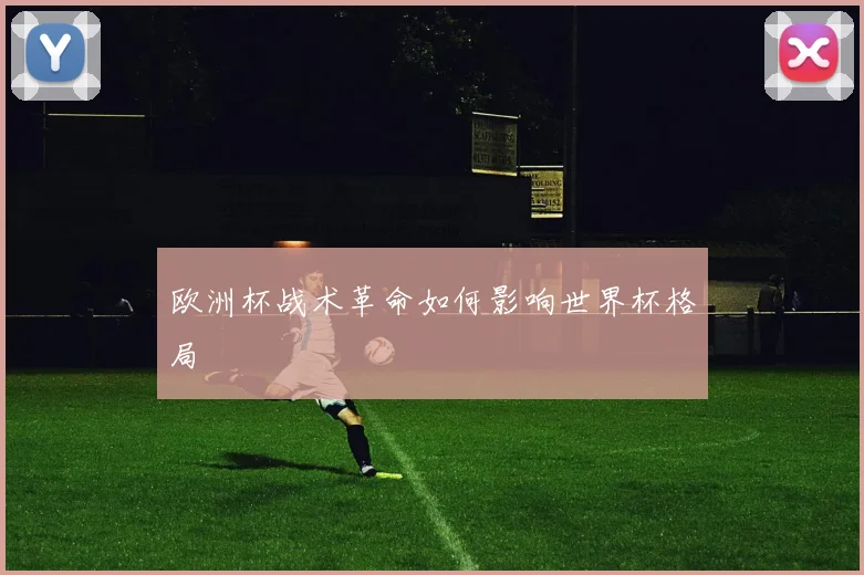 欧洲杯战术革命如何影响世界杯格局