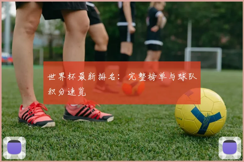 世界杯最新排名:完整榜单与球队积分速览