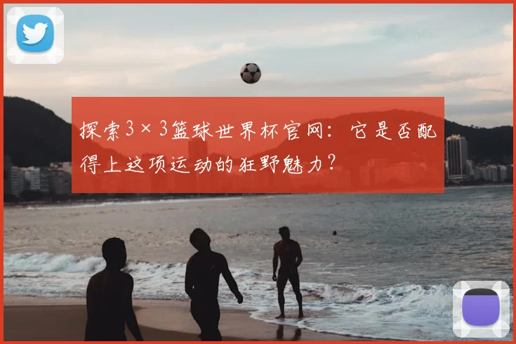 探索3×3篮球世界杯官网：它是否配得上这项运动的狂野魅力？